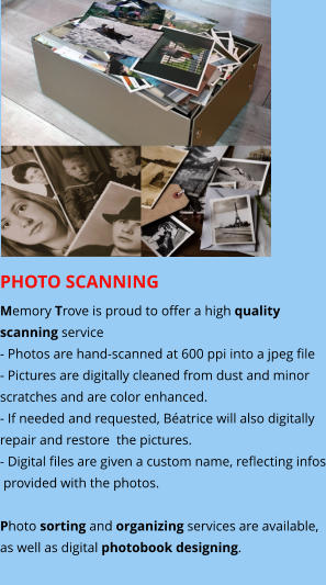PHOTO SCANNING  Memory Trove is proud to offer a high quality  scanning service - Photos are hand-scanned at 600 ppi into a jpeg file - Pictures are digitally cleaned from dust and minor scratches and are color enhanced. - If needed and requested, Béatrice will also digitally  repair and restore  the pictures. - Digital files are given a custom name, reflecting infos  provided with the photos.  Photo sorting and organizing services are available,  as well as digital photobook designing.