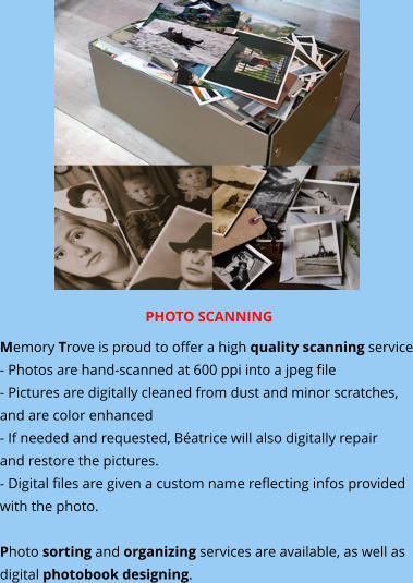 PHOTO SCANNING Memory Trove is proud to offer a high quality scanning service - Photos are hand-scanned at 600 ppi into a jpeg file - Pictures are digitally cleaned from dust and minor scratches, and are color enhanced - If needed and requested, Béatrice will also digitally repair and restore the pictures. - Digital files are given a custom name reflecting infos provided with the photo.   Photo sorting and organizing services are available, as well as digital photobook designing.